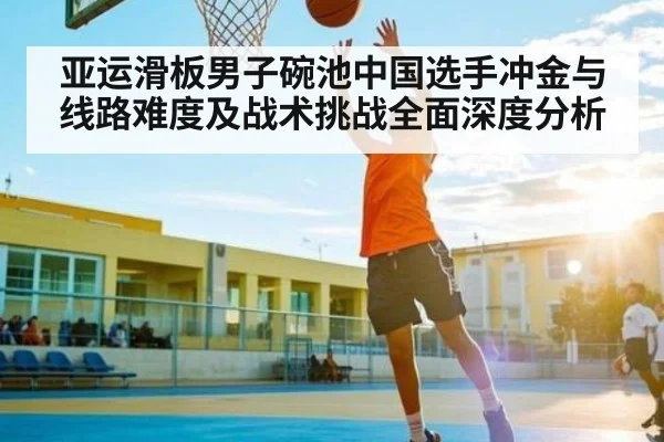 亚运滑板男子碗池中国选手冲金与线路难度及战术挑战全面深度分析