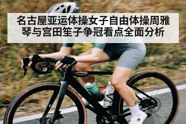 名古屋亚运体操女子自由体操周雅琴与宫田笙子争冠看点全面分析