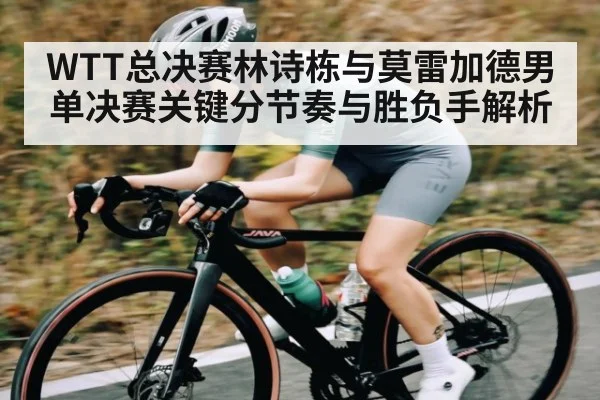 WTT总决赛林诗栋与莫雷加德男单决赛关键分节奏与胜负手解析